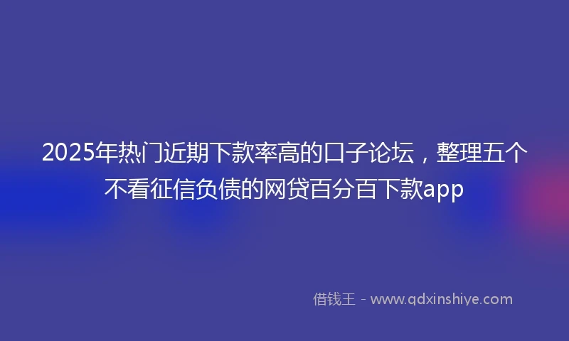 2025年热门近期下款率高的口子论坛，整理五个不看征信负债的网贷百分百下款app