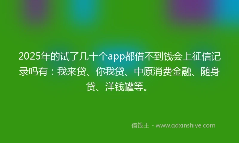2025年的试了几十个app都借不到钱会上征信记录吗有：我来贷、你我贷、中原消费金融、随身贷、洋钱罐等。