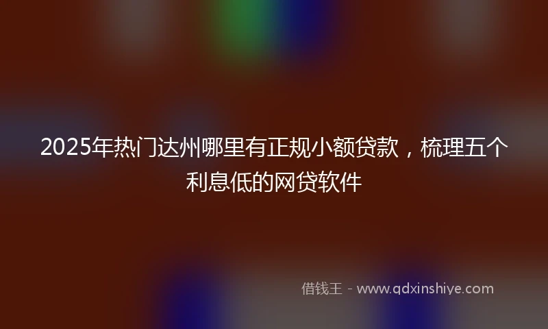2025年热门达州哪里有正规小额贷款，梳理五个利息低的网贷软件