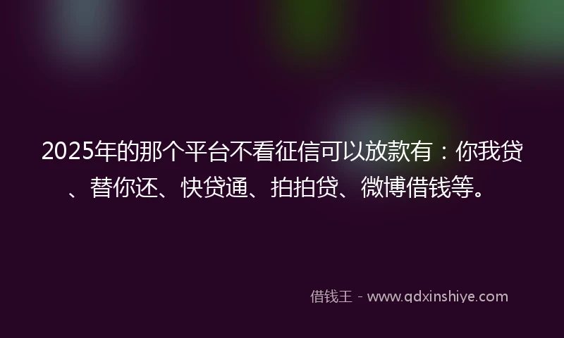 2025年的那个平台不看征信可以放款有：你我贷、替你还、快贷通、拍拍贷、微博借钱等。
