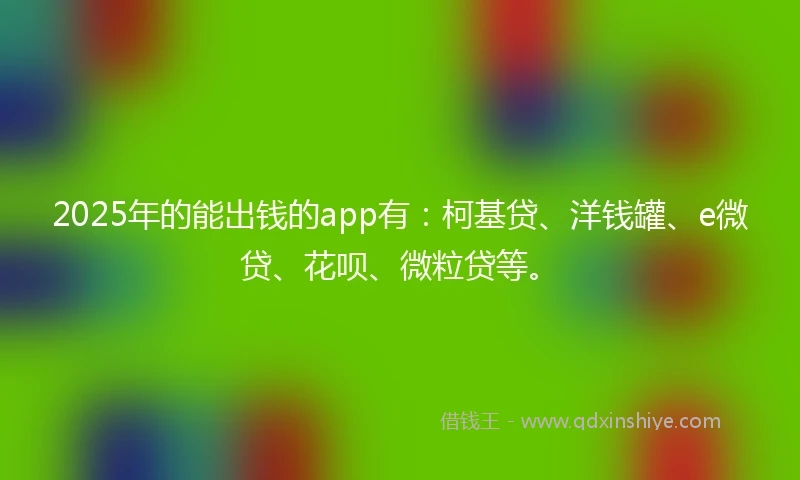 2025年的能出钱的app有：柯基贷、洋钱罐、e微贷、花呗、微粒贷等。