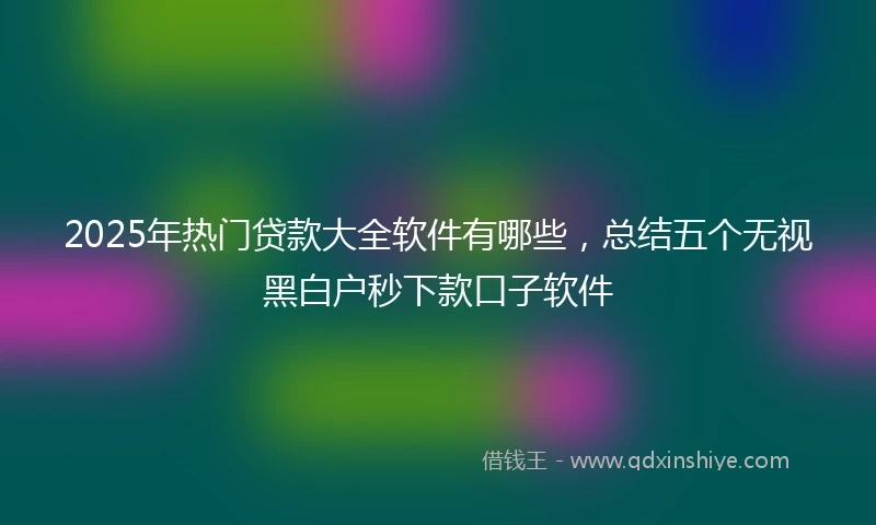 2025年热门贷款大全软件有哪些，总结五个无视黑白户秒下款口子软件