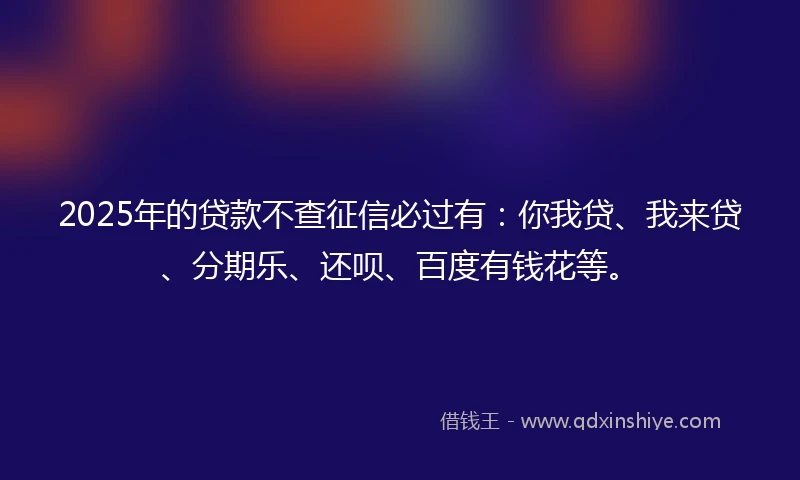 2025年的贷款不查征信必过有：你我贷、我来贷、分期乐、还呗、百度有钱花等。
