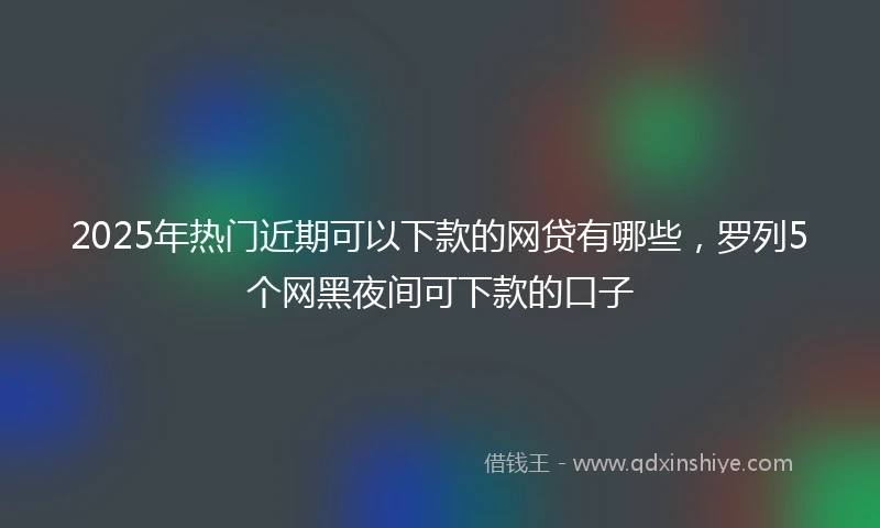 2025年热门近期可以下款的网贷有哪些，罗列5个网黑夜间可下款的口子