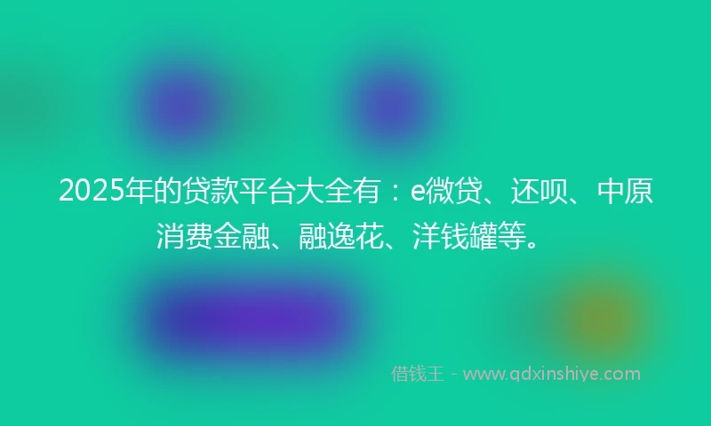 2025年的贷款平台大全有：e微贷、还呗、中原消费金融、融逸花、洋钱罐等。