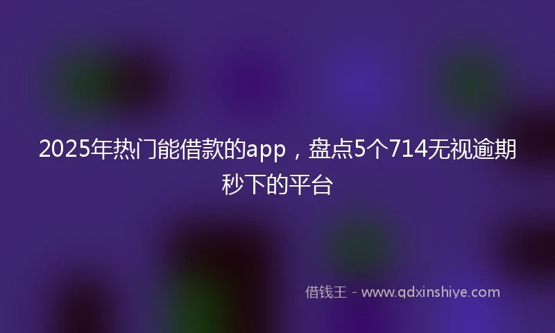 2025年热门能借款的app，盘点5个714无视逾期秒下的平台