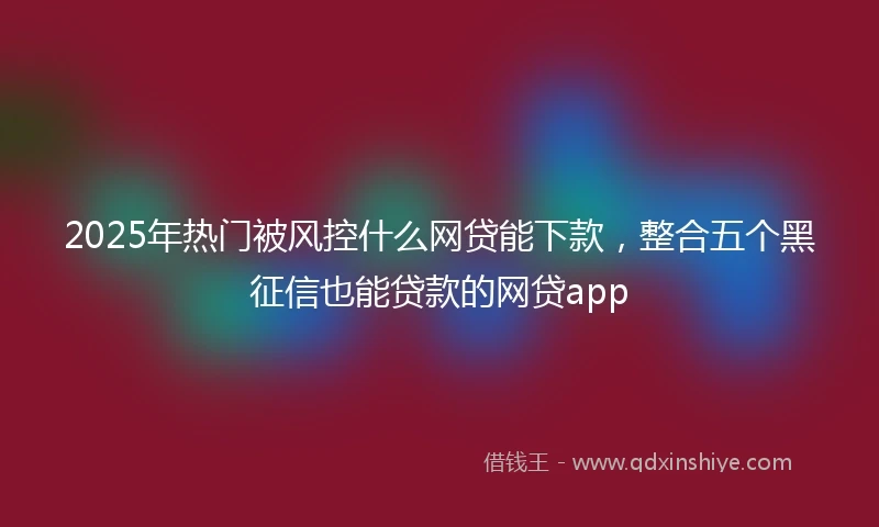 2025年热门被风控什么网贷能下款，整合五个黑征信也能贷款的网贷app
