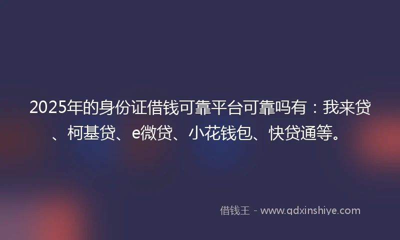 2025年的身份证借钱可靠平台可靠吗有：我来贷、柯基贷、e微贷、小花钱包、快贷通等。