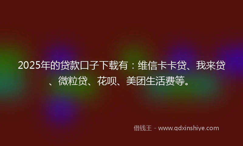 2025年的贷款口子下载有：维信卡卡贷、我来贷、微粒贷、花呗、美团生活费等。
