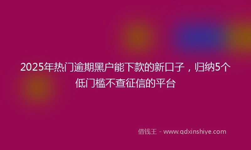 2025年热门逾期黑户能下款的新口子，归纳5个低门槛不查征信的平台