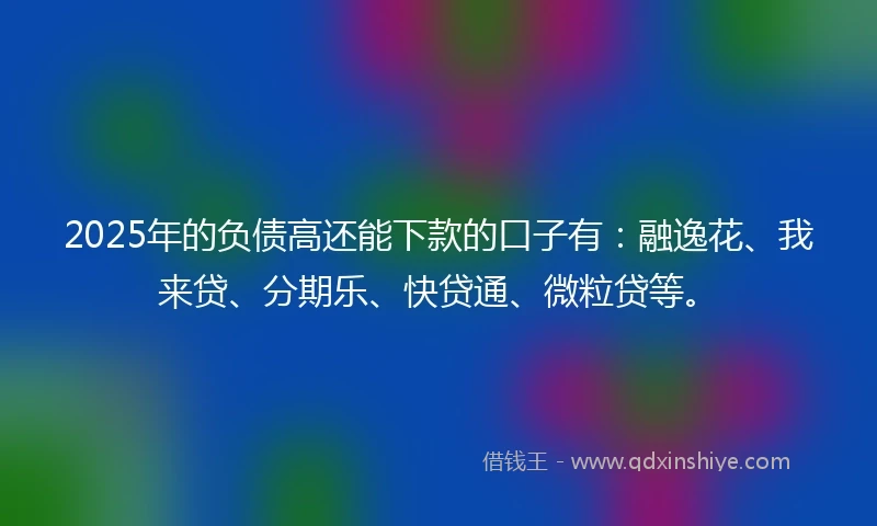2025年的负债高还能下款的口子有：融逸花、我来贷、分期乐、快贷通、微粒贷等。