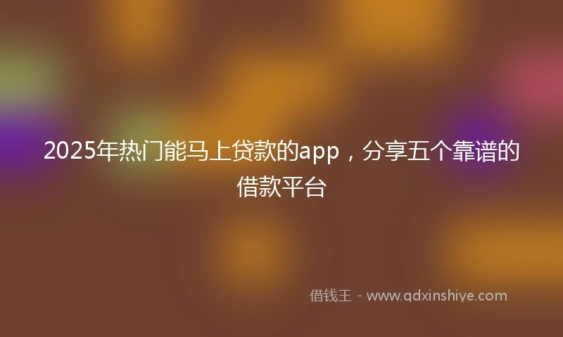 2025年热门能马上贷款的app，分享五个靠谱的借款平台