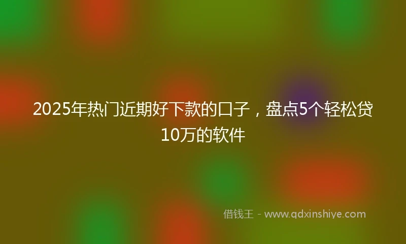 2025年热门近期好下款的口子，盘点5个轻松贷10万的软件