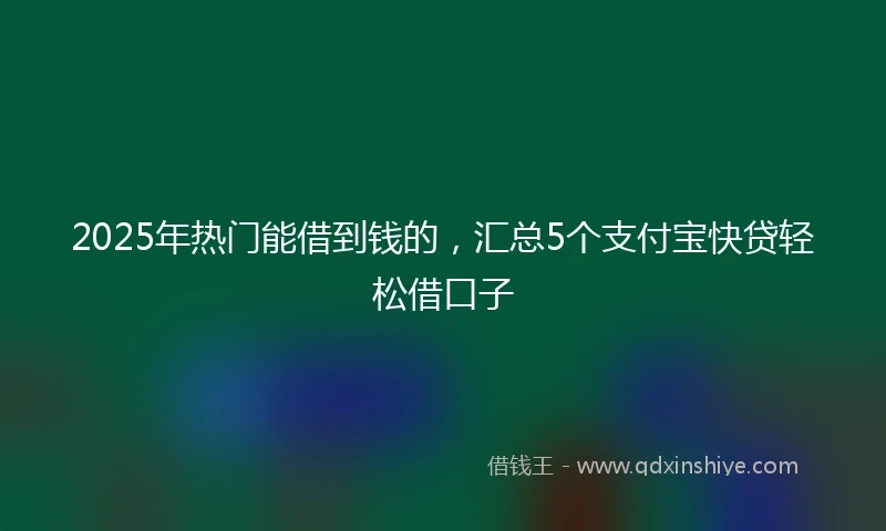 2025年热门能借到钱的，汇总5个支付宝快贷轻松借口子