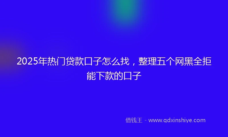 2025年热门贷款口子怎么找，整理五个网黑全拒能下款的口子