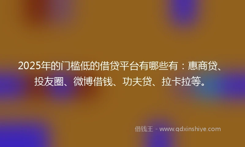 2025年的门槛低的借贷平台有哪些有：惠商贷、投友圈、微博借钱、功夫贷、拉卡拉等。