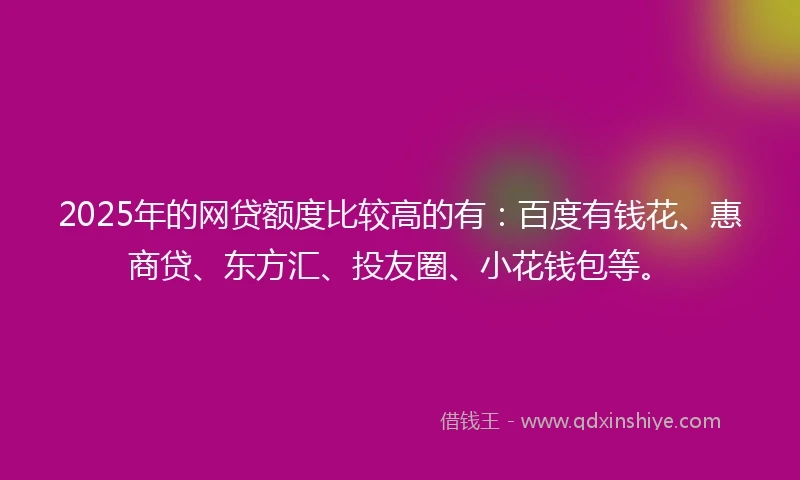 2025年的网贷额度比较高的有：百度有钱花、惠商贷、东方汇、投友圈、小花钱包等。