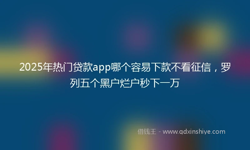 2025年热门贷款app哪个容易下款不看征信，罗列五个黑户烂户秒下一万