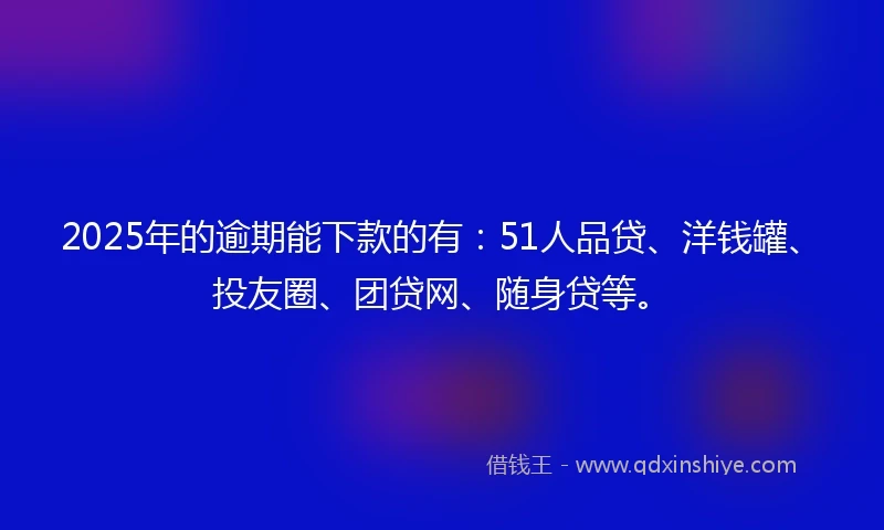 2025年的逾期能下款的有：51人品贷、洋钱罐、投友圈、团贷网、随身贷等。