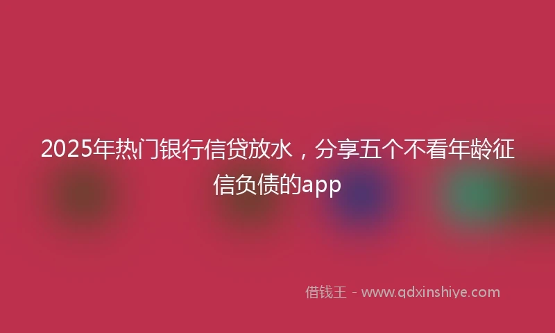 2025年热门银行信贷放水，分享五个不看年龄征信负债的app