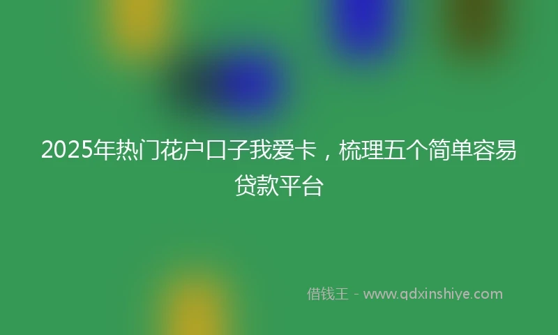 2025年热门花户口子我爱卡，梳理五个简单容易贷款平台