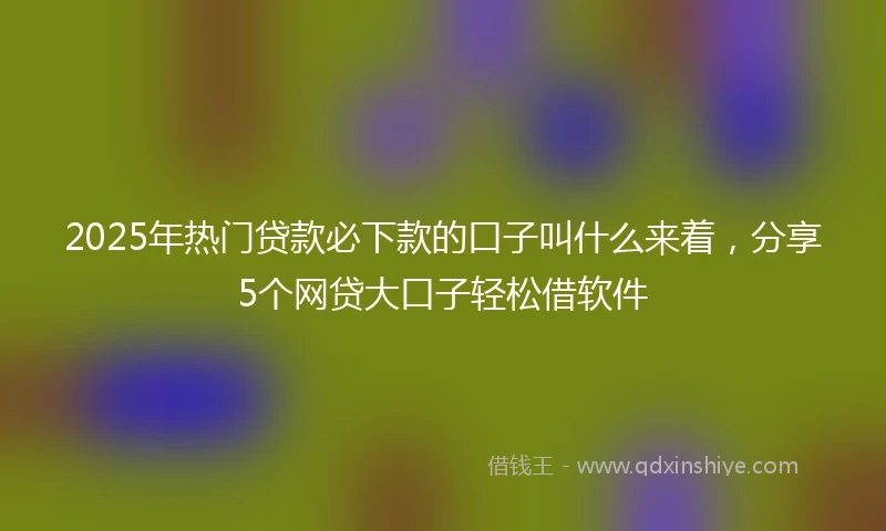 2025年热门贷款必下款的口子叫什么来着，分享5个网贷大口子轻松借软件