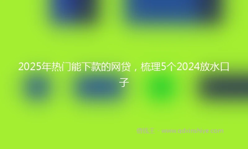 2025年热门能下款的网贷，梳理5个2024放水口子