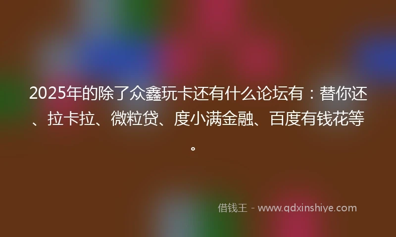 2025年的除了众鑫玩卡还有什么论坛有：替你还、拉卡拉、微粒贷、度小满金融、百度有钱花等。
