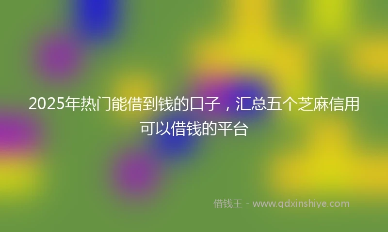 2025年热门能借到钱的口子，汇总五个芝麻信用可以借钱的平台