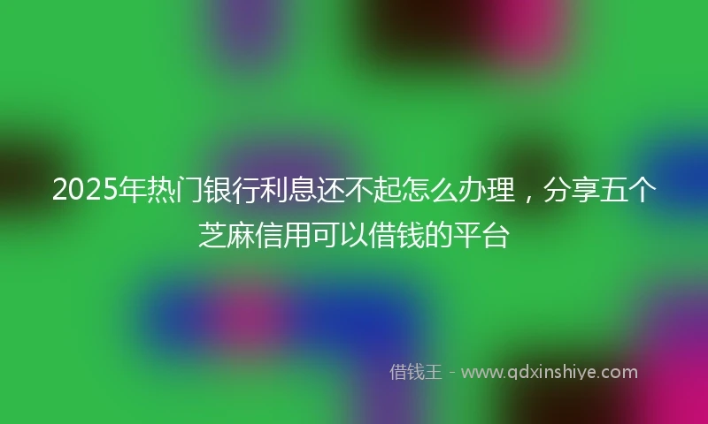 2025年热门银行利息还不起怎么办理，分享五个芝麻信用可以借钱的平台