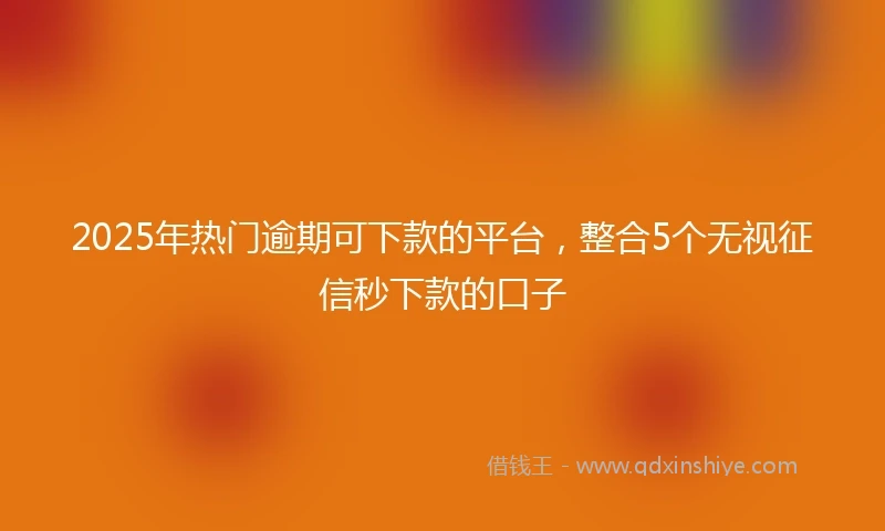 2025年热门逾期可下款的平台，整合5个无视征信秒下款的口子
