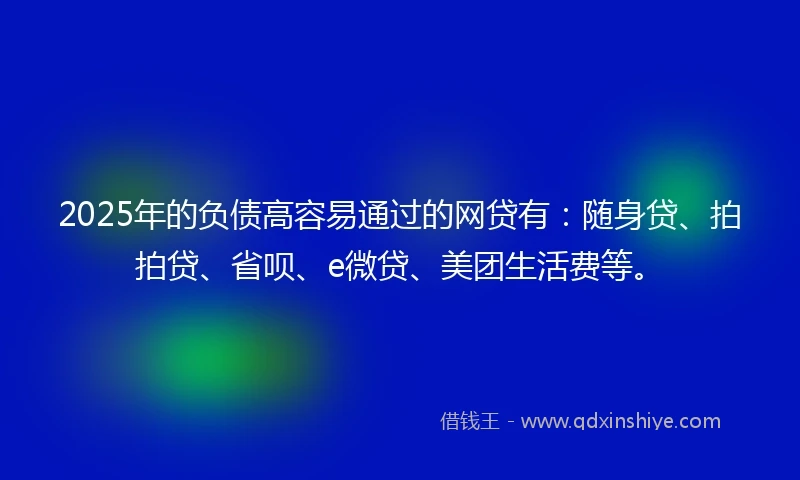 2025年的负债高容易通过的网贷有：随身贷、拍拍贷、省呗、e微贷、美团生活费等。