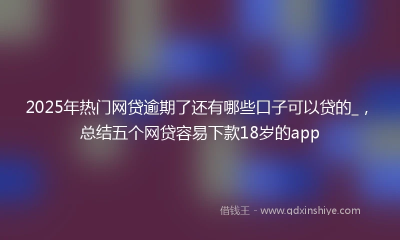 2025年热门网贷逾期了还有哪些口子可以贷的_，总结五个网贷容易下款18岁的app