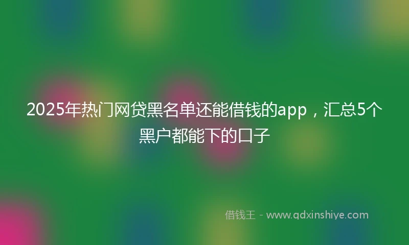 2025年热门网贷黑名单还能借钱的app，汇总5个黑户都能下的口子