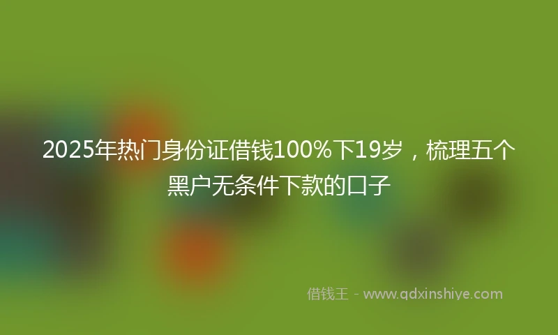 2025年热门身份证借钱100%下19岁，梳理五个黑户无条件下款的口子