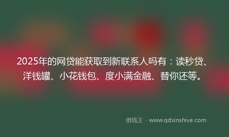 2025年的网贷能获取到新联系人吗有：读秒贷、洋钱罐、小花钱包、度小满金融、替你还等。
