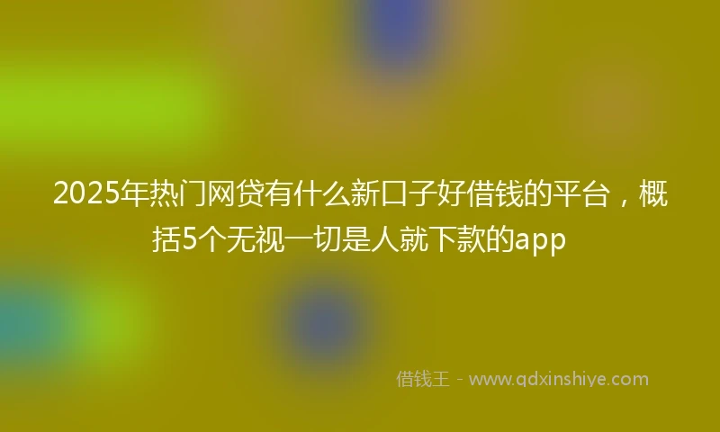 2025年热门网贷有什么新口子好借钱的平台，概括5个无视一切是人就下款的app