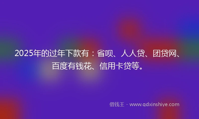 2025年的过年下款有：省呗、人人贷、团贷网、百度有钱花、信用卡贷等。