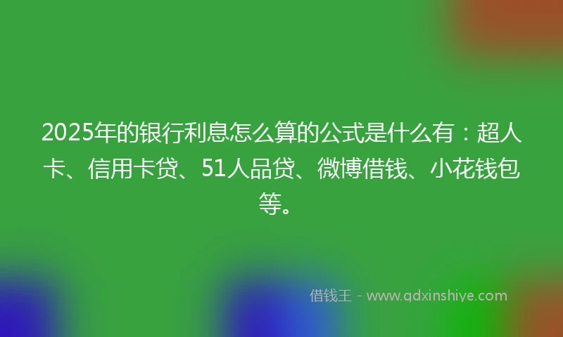 2025年的银行利息怎么算的公式是什么有：超人卡、信用卡贷、51人品贷、微博借钱、小花钱包等。