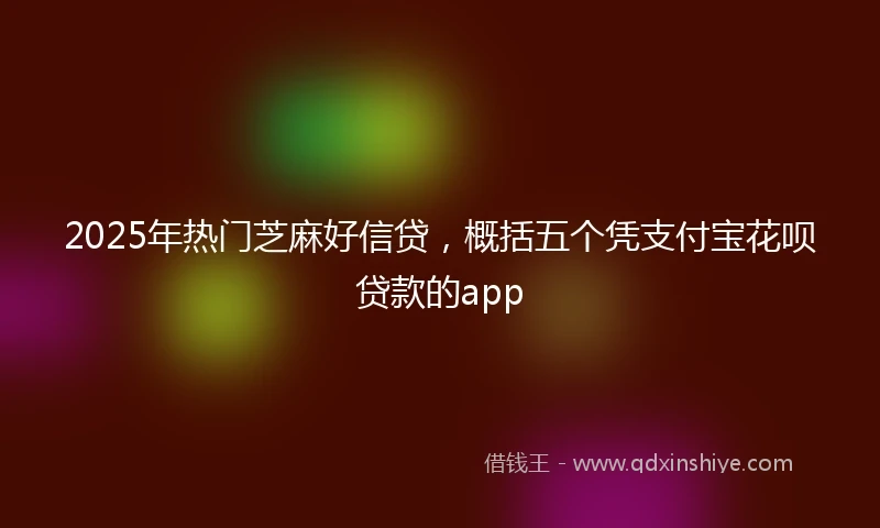 2025年热门芝麻好信贷，概括五个凭支付宝花呗贷款的app