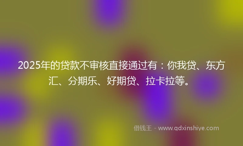2025年的贷款不审核直接通过有：你我贷、东方汇、分期乐、好期贷、拉卡拉等。