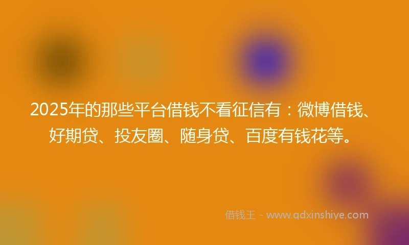 2025年的那些平台借钱不看征信有：微博借钱、好期贷、投友圈、随身贷、百度有钱花等。