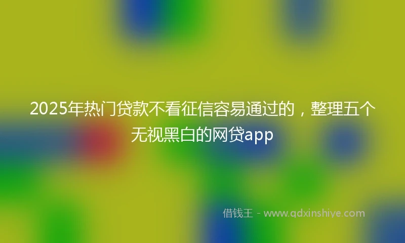 2025年热门贷款不看征信容易通过的，整理五个无视黑白的网贷app