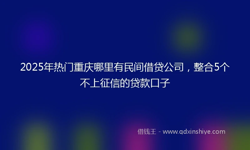 2025年热门重庆哪里有民间借贷公司，整合5个不上征信的贷款口子