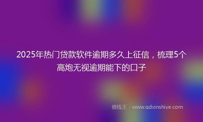 2025年热门贷款软件逾期多久上征信，梳理5个高炮无视逾期能下的口子