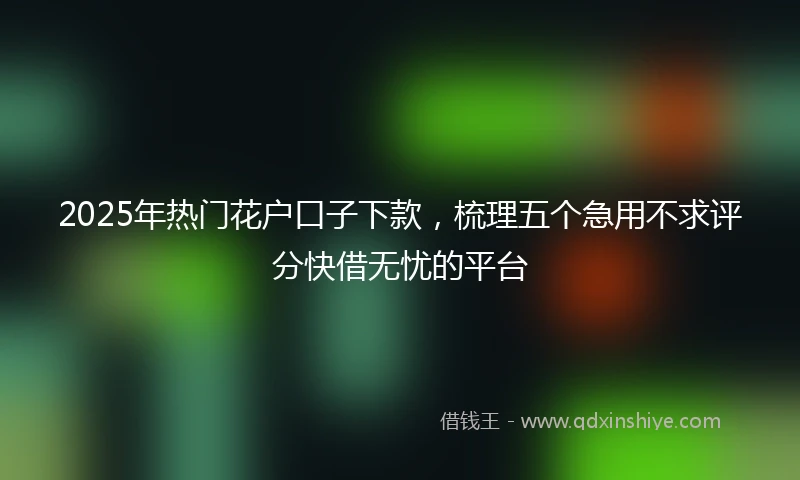 2025年热门花户口子下款，梳理五个急用不求评分快借无忧的平台