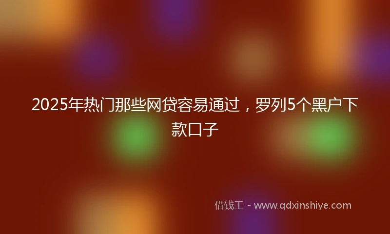 2025年热门那些网贷容易通过，罗列5个黑户下款口子