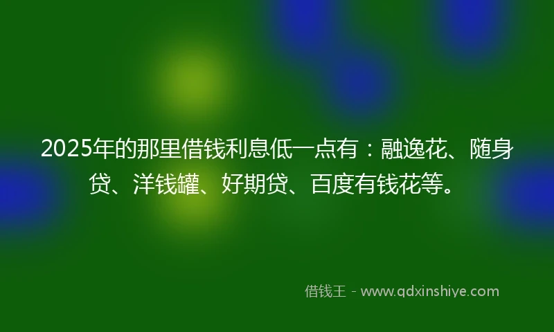 2025年的那里借钱利息低一点有：融逸花、随身贷、洋钱罐、好期贷、百度有钱花等。