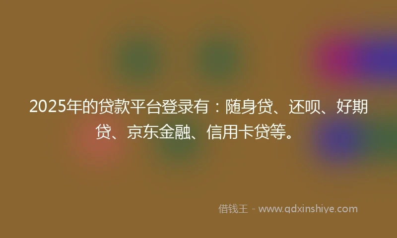 2025年的贷款平台登录有：随身贷、还呗、好期贷、京东金融、信用卡贷等。