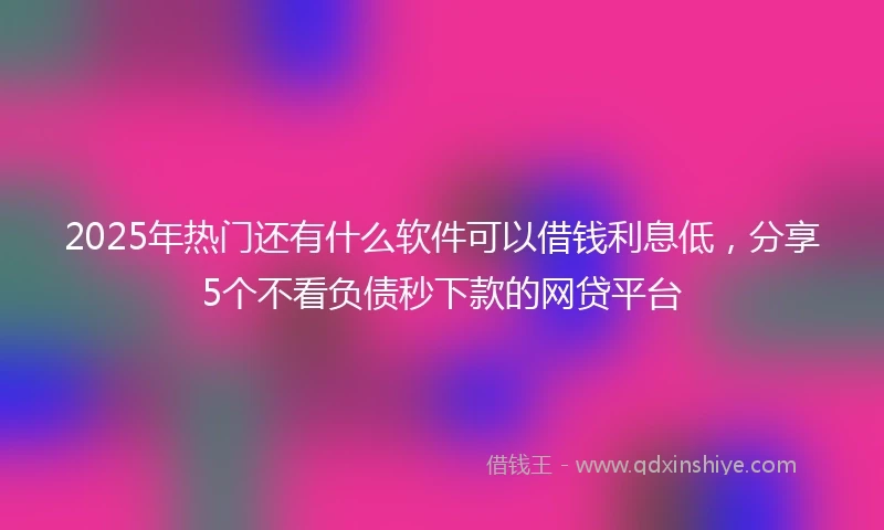 2025年热门还有什么软件可以借钱利息低，分享5个不看负债秒下款的网贷平台